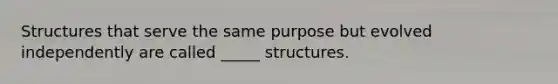 Structures that serve the same purpose but evolved independently are called _____ structures.