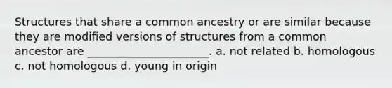 Structures that share a common ancestry or are similar because they are modified versions of structures from a common ancestor are ______________________. a. not related b. homologous c. not homologous d. young in origin