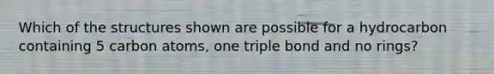 Which of the structures shown are possible for a hydrocarbon containing 5 carbon atoms, one triple bond and no rings?