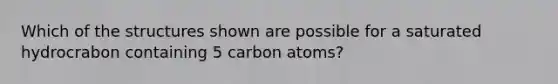 Which of the structures shown are possible for a saturated hydrocrabon containing 5 carbon atoms?