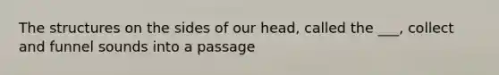 The structures on the sides of our head, called the ___, collect and funnel sounds into a passage