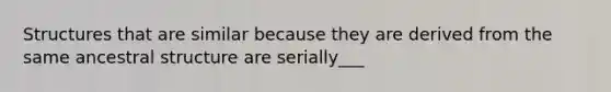 Structures that are similar because they are derived from the same ancestral structure are serially___