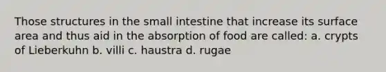 Those structures in the small intestine that increase its surface area and thus aid in the absorption of food are called: a. crypts of Lieberkuhn b. villi c. haustra d. rugae