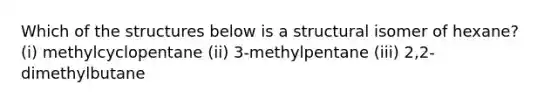 Which of the structures below is a structural isomer of hexane? (i) methylcyclopentane (ii) 3-methylpentane (iii) 2,2-dimethylbutane