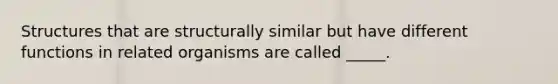 Structures that are structurally similar but have different functions in related organisms are called _____.