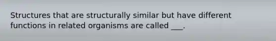 Structures that are structurally similar but have different functions in related organisms are called ___.