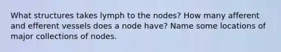 What structures takes lymph to the nodes? How many afferent and efferent vessels does a node have? Name some locations of major collections of nodes.