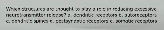 Which structures are thought to play a role in reducing excessive neurotransmitter release? a. dendritic receptors b. autoreceptors c. dendritic spines d. postsynaptic receptors e. somatic receptors