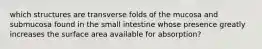 which structures are transverse folds of the mucosa and submucosa found in the small intestine whose presence greatly increases the surface area available for absorption?