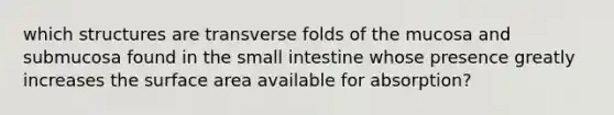 which structures are transverse folds of the mucosa and submucosa found in the small intestine whose presence greatly increases the surface area available for absorption?