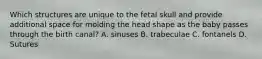 Which structures are unique to the fetal skull and provide additional space for molding the head shape as the baby passes through the birth canal? A. sinuses B. trabeculae C. fontanels D. Sutures