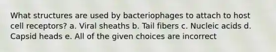 What structures are used by bacteriophages to attach to host cell receptors? a. Viral sheaths b. Tail fibers c. Nucleic acids d. Capsid heads e. All of the given choices are incorrect