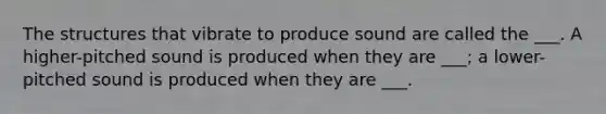 The structures that vibrate to produce sound are called the ___. A higher-pitched sound is produced when they are ___; a lower-pitched sound is produced when they are ___.