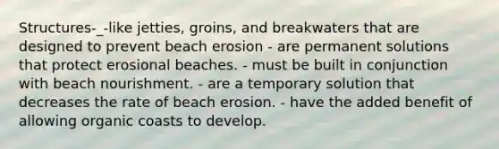 Structures-_-like jetties, groins, and breakwaters that are designed to prevent beach erosion - are permanent solutions that protect erosional beaches. - must be built in conjunction with beach nourishment. - are a temporary solution that decreases the rate of beach erosion. - have the added benefit of allowing organic coasts to develop.