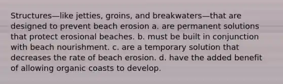 Structures—like jetties, groins, and breakwaters—that are designed to prevent beach erosion a. are permanent solutions that protect erosional beaches. b. must be built in conjunction with beach nourishment. c. are a temporary solution that decreases the rate of beach erosion. d. have the added benefit of allowing organic coasts to develop.