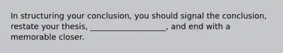 In structuring your conclusion, you should signal the conclusion, restate your thesis, ___________________, and end with a memorable closer.