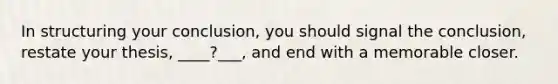 In structuring your conclusion, you should signal the conclusion, restate your thesis, ____?___, and end with a memorable closer.