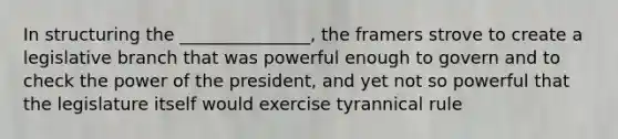 In structuring the _______________, the framers strove to create a legislative branch that was powerful enough to govern and to check the power of the president, and yet not so powerful that the legislature itself would exercise tyrannical rule