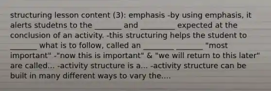 structuring lesson content (3): emphasis -by using emphasis, it alerts studetns to the _______ and _________ expected at the conclusion of an activity. -this structuring helps the student to _______ what is to follow, called an ________ _______ "most important" -"now this is important" & "we will return to this later" are called... -activity structure is a... -activity structure can be built in many different ways to vary the....