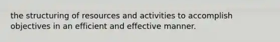 the structuring of resources and activities to accomplish objectives in an efficient and effective manner.