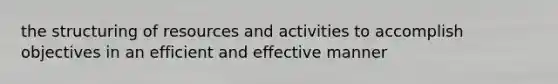 the structuring of resources and activities to accomplish objectives in an efficient and effective manner