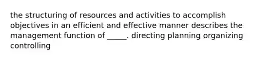 the structuring of resources and activities to accomplish objectives in an efficient and effective manner describes the management function of _____. directing planning organizing controlling