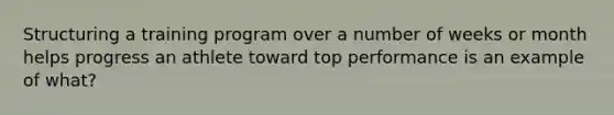Structuring a training program over a number of weeks or month helps progress an athlete toward top performance is an example of what?