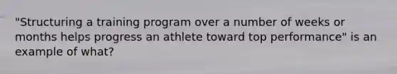 "Structuring a training program over a number of weeks or months helps progress an athlete toward top performance" is an example of what?