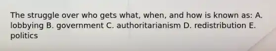 The struggle over who gets what, when, and how is known as: A. lobbying B. government C. authoritarianism D. redistribution E. politics