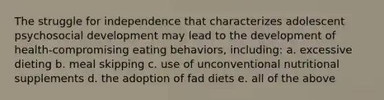 The struggle for independence that characterizes adolescent psychosocial development may lead to the development of health-compromising eating behaviors, including: a. excessive dieting b. meal skipping c. use of unconventional nutritional supplements d. the adoption of fad diets e. all of the above