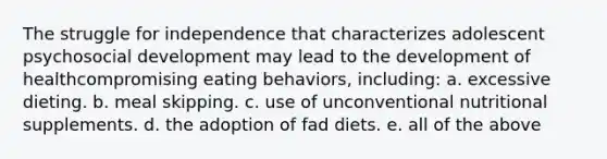 The struggle for independence that characterizes adolescent psychosocial development may lead to the development of healthcompromising eating behaviors, including: a. excessive dieting. b. meal skipping. c. use of unconventional nutritional supplements. d. the adoption of fad diets. e. all of the above