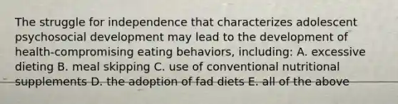 The struggle for independence that characterizes adolescent psychosocial development may lead to the development of health-compromising eating behaviors, including: A. excessive dieting B. meal skipping C. use of conventional nutritional supplements D. the adoption of fad diets E. all of the above