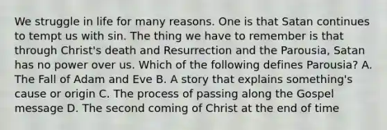 We struggle in life for many reasons. One is that Satan continues to tempt us with sin. The thing we have to remember is that through Christ's death and Resurrection and the Parousia, Satan has no power over us. Which of the following defines Parousia? A. The Fall of Adam and Eve B. A story that explains something's cause or origin C. The process of passing along the Gospel message D. The second coming of Christ at the end of time