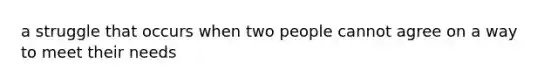 a struggle that occurs when two people cannot agree on a way to meet their needs