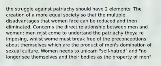 the struggle against patriachy should have 2 elements: The creation of a more equal society so that the multiple disadvantages that women face can be reduced and then eliminated. Concerns the direct relationship between men and women; men mjst come to undertand the patriachy theya re imposing, whilst wome must break free of the preconceptions about themselves which are the product of men's domination of sexual culture. Women needs to unlearn "self-hatred" and "no longer see themselves and their bodies as the property of men".