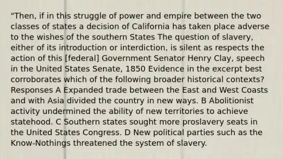 "Then, if in this struggle of power and empire between the two classes of states a decision of California has taken place adverse to the wishes of the southern States The question of slavery, either of its introduction or interdiction, is silent as respects the action of this [federal] Government Senator Henry Clay, speech in the United States Senate, 1850 Evidence in the excerpt best corroborates which of the following broader historical contexts? Responses A Expanded trade between the East and West Coasts and with Asia divided the country in new ways. B Abolitionist activity undermined the ability of new territories to achieve statehood. C Southern states sought more proslavery seats in the United States Congress. D New political parties such as the Know-Nothings threatened the system of slavery.