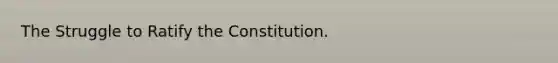 The Struggle to Ratify the Constitution.