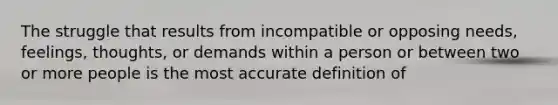 The struggle that results from incompatible or opposing needs, feelings, thoughts, or demands within a person or between two or more people is the most accurate definition of