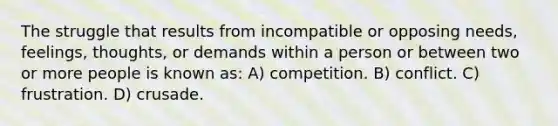 The struggle that results from incompatible or opposing needs, feelings, thoughts, or demands within a person or between two or more people is known as: A) competition. B) conflict. C) frustration. D) crusade.