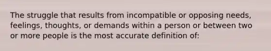 The struggle that results from incompatible or opposing needs, feelings, thoughts, or demands within a person or between two or more people is the most accurate definition of: