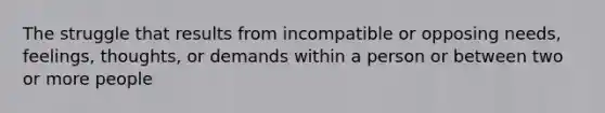 The struggle that results from incompatible or opposing needs, feelings, thoughts, or demands within a person or between two or more people