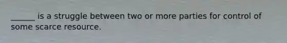 ______ is a struggle between two or more parties for control of some scarce resource.