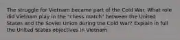 The struggle for Vietnam became part of the Cold War. What role did Vietnam play in the "chess match" between the United States and the Soviet Union during the Cold War? Explain in full the United States objectives in Vietnam.