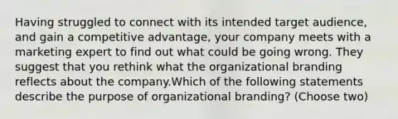 Having struggled to connect with its intended target audience, and gain a competitive advantage, your company meets with a marketing expert to find out what could be going wrong. They suggest that you rethink what the organizational branding reflects about the company.Which of the following statements describe the purpose of organizational branding? (Choose two)