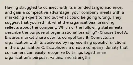 Having struggled to connect with its intended target audience, and gain a competitive advantage, your company meets with a marketing expert to find out what could be going wrong. They suggest that you rethink what the organizational branding reflects about the company. Which of the following statements describe the purpose of organizational branding? (Choose two) A. Ensures market share over its competitors B. Connects an organization with its audience by representing specific functions in the organization C. Establishes a unique company identity that consumers can easily recognize D. Brings together an organization's purpose, values, and strengths