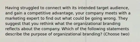 Having struggled to connect with its intended target audience, and gain a competitive advantage, your company meets with a marketing expert to find out what could be going wrong. They suggest that you rethink what the organizational branding reflects about the company. Which of the following statements describe the purpose of organizational branding? (Choose two)