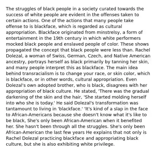 The struggles of black people in a society curated towards the success of white people are evident in the offenses taken to certain actions. One of the actions that many people take offense to is blackface, which is regarded as cultural appropriation. Blackface originated from minstrelsy, a form of entertainment in the 19th century in which white performers mocked black people and enslaved people of color. These shows propagated the concept that black people were less than. Rachel Dolezal, a woman of Swiss, German, Czech, and Native American ancestry, portrays herself as black primarily by tanning her skin, and many people interpret this as blackface. The main idea behind transracialism is to change your race, or skin color, which is blackface, or in other words, cultural appropriation. Even Dolezal's own adopted brother, who is black, disagrees with her appropriation of black culture. He stated, 'There was the gradual darkening of the skin and the hair, 'She started molding herself into who she is today.' He said Dolezal's transformation was tantamount to living in 'blackface.' 'It's kind of a slap in the face to African-Americans because she doesn't know what it's like to be black, She's only been African-American when it benefited her. She hasn't been through all the struggles. She's only been African-American the last few years He explains that not only is Rachel Dolezal practicing blackface and appropriating black culture, but she is also exhibiting white privilege.