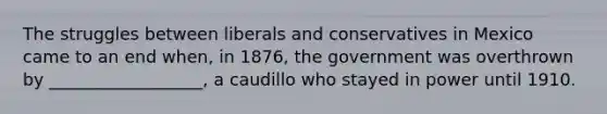 The struggles between liberals and conservatives in Mexico came to an end when, in 1876, the government was overthrown by __________________, a caudillo who stayed in power until 1910.