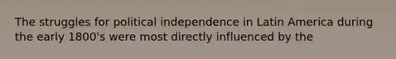 The struggles for political independence in Latin America during the early 1800's were most directly influenced by the