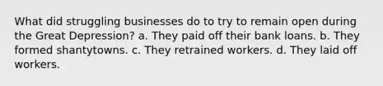 What did struggling businesses do to try to remain open during the Great Depression? a. They paid off their bank loans. b. They formed shantytowns. c. They retrained workers. d. They laid off workers.